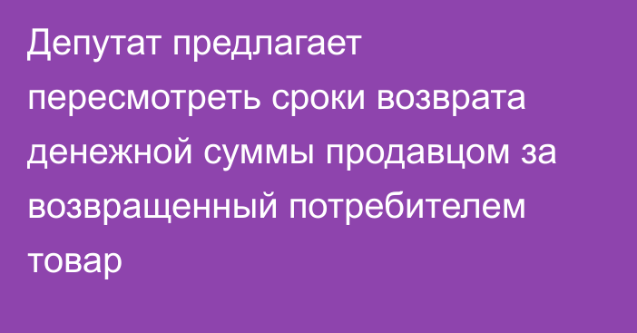 Депутат предлагает пересмотреть сроки возврата денежной суммы продавцом за возвращенный потребителем товар